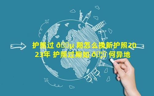 护照过 🐵 期怎么换新护照2023年 护照过期如 🦆 何异地办理流程